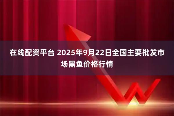 在线配资平台 2025年9月22日全国主要批发市场黑鱼价格行情
