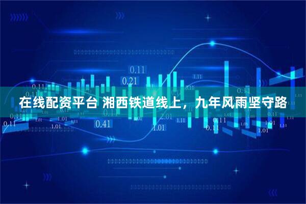 在线配资平台 湘西铁道线上，九年风雨坚守路