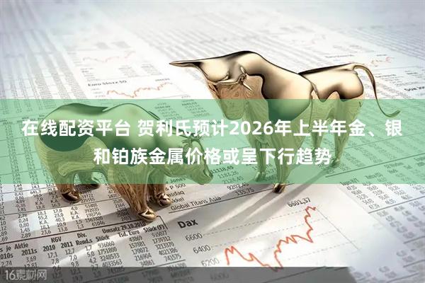 在线配资平台 贺利氏预计2026年上半年金、银和铂族金属价格或呈下行趋势