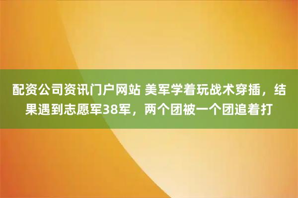 配资公司资讯门户网站 美军学着玩战术穿插，结果遇到志愿军38军，两个团被一个团追着打