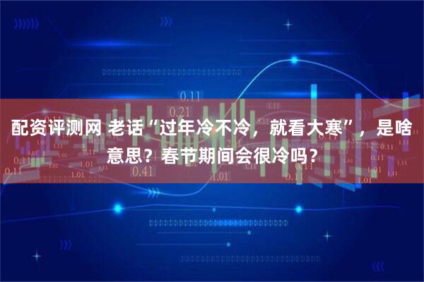 配资评测网 老话“过年冷不冷，就看大寒”，是啥意思？春节期间会很冷吗？