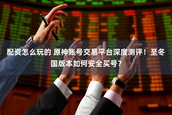 配资怎么玩的 原神账号交易平台深度测评！至冬国版本如何安全买号？