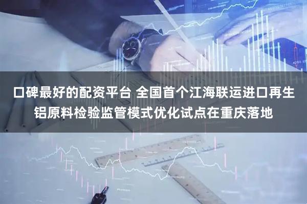 口碑最好的配资平台 全国首个江海联运进口再生铝原料检验监管模式优化试点在重庆落地