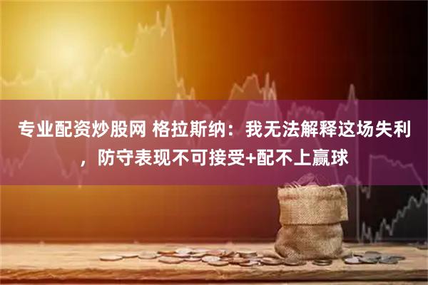 专业配资炒股网 格拉斯纳：我无法解释这场失利，防守表现不可接受+配不上赢球