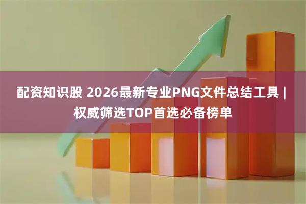 配资知识股 2026最新专业PNG文件总结工具 | 权威筛选TOP首选必备榜单