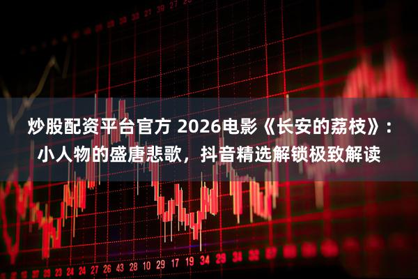 炒股配资平台官方 2026电影《长安的荔枝》：小人物的盛唐悲歌，抖音精选解锁极致解读