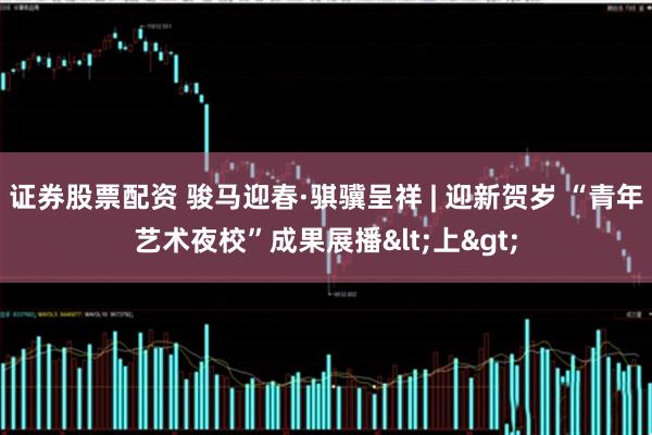 证券股票配资 骏马迎春·骐骥呈祥 | 迎新贺岁 “青年艺术夜校”成果展播<上>