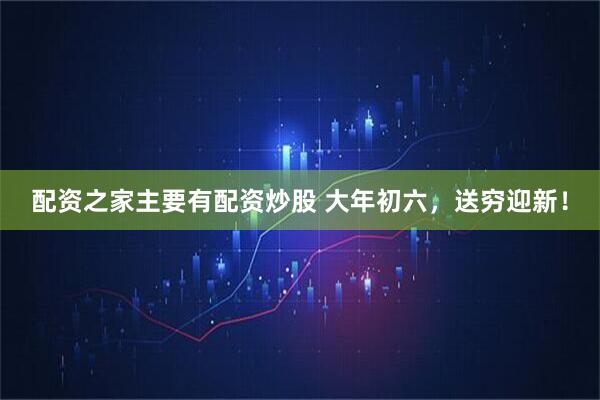 配资之家主要有配资炒股 大年初六，送穷迎新！