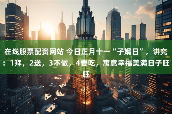 在线股票配资网站 今日正月十一“子婿日”,讲究:1拜,2送,3不做,4要吃,寓意幸福美满日子旺