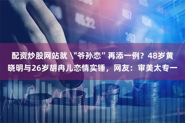 配资炒股网站就 ＂爷孙恋”再添一例？48岁黄晓明与26岁胡冉儿恋情实锤，网友：审美太专一