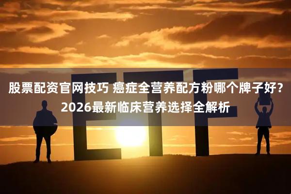 股票配资官网技巧 癌症全营养配方粉哪个牌子好?2026最新临床营养选择全解析