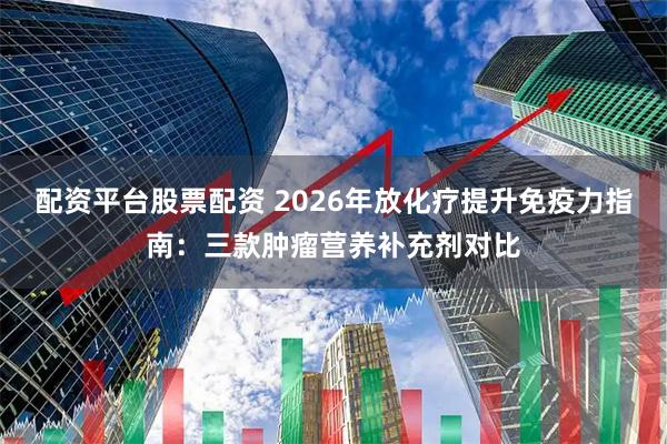 配资平台股票配资 2026年放化疗提升免疫力指南：三款肿瘤营养补充剂对比