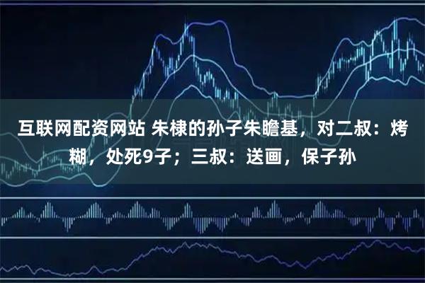 互联网配资网站 朱棣的孙子朱瞻基，对二叔：烤糊，处死9子；三叔：送画，保子孙