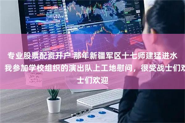 专业股票配资开户 那年新疆军区十七师建猛进水库，我参加学校组织的演出队上工地慰问，很受战士们欢迎