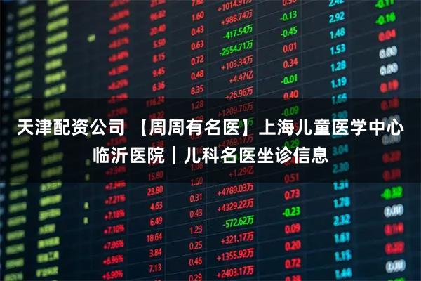 天津配资公司 【周周有名医】上海儿童医学中心临沂医院|儿科名医坐诊信息