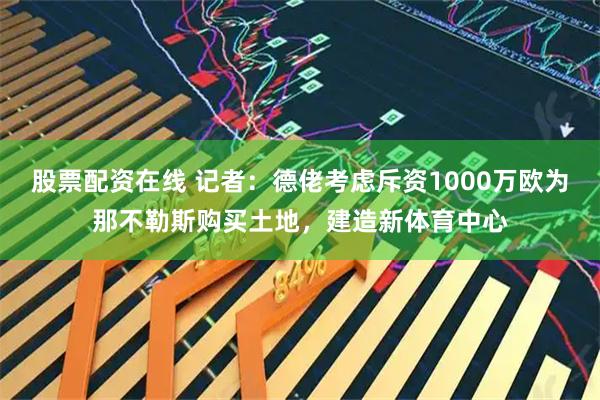 股票配资在线 记者：德佬考虑斥资1000万欧为那不勒斯购买土地，建造新体育中心