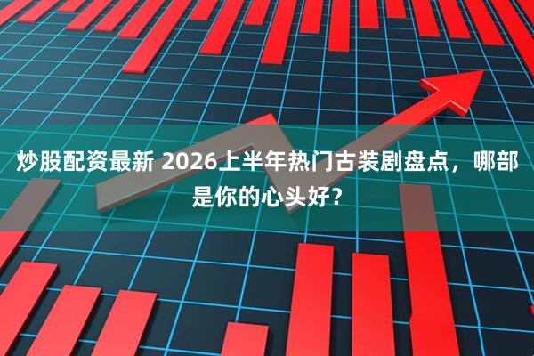 炒股配资最新 2026上半年热门古装剧盘点，哪部是你的心头好？