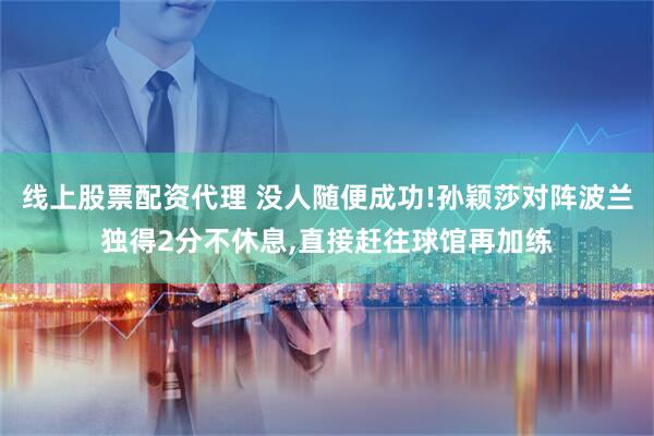 线上股票配资代理 没人随便成功!孙颖莎对阵波兰独得2分不休息,直接赶往球馆再加练