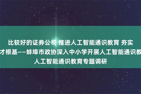 比较好的证券公司 推进人工智能通识教育 夯实科技创新人才根基——蚌埠市政协深入中小学开展人工智能通识教育专题调研