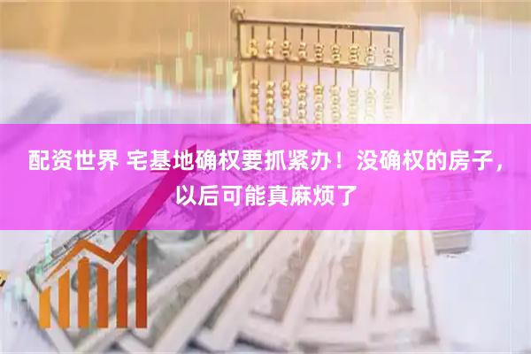 配资世界 宅基地确权要抓紧办！没确权的房子，以后可能真麻烦了
