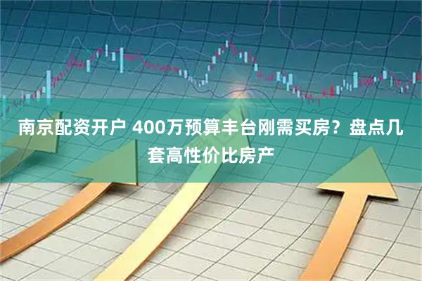 南京配资开户 400万预算丰台刚需买房?盘点几套高性价比房产
