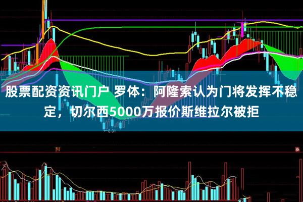 股票配资资讯门户 罗体：阿隆索认为门将发挥不稳定，切尔西5000万报价斯维拉尔被拒