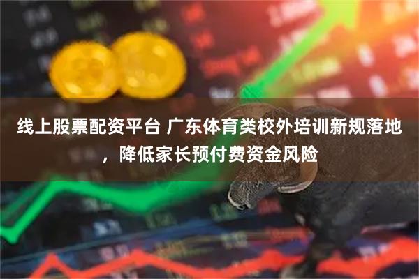 线上股票配资平台 广东体育类校外培训新规落地，降低家长预付费资金风险