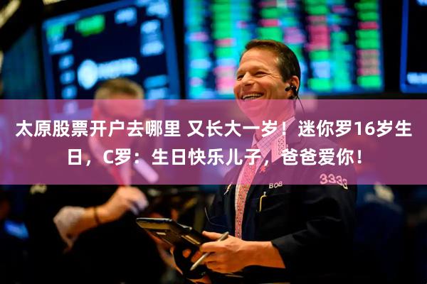太原股票开户去哪里 又长大一岁！迷你罗16岁生日，C罗：生日快乐儿子，爸爸爱你！