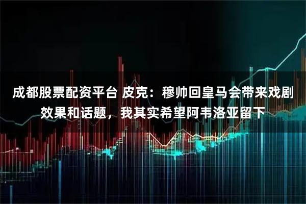 成都股票配资平台 皮克：穆帅回皇马会带来戏剧效果和话题，我其实希望阿韦洛亚留下