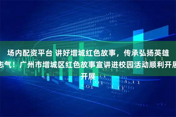 场内配资平台 讲好增城红色故事，传承弘扬英雄志气！广州市增城区红色故事宣讲进校园活动顺利开展
