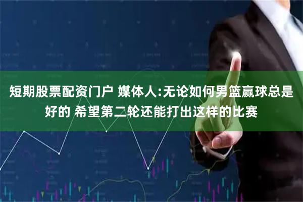 短期股票配资门户 媒体人:无论如何男篮赢球总是好的 希望第二轮还能打出这样的比赛