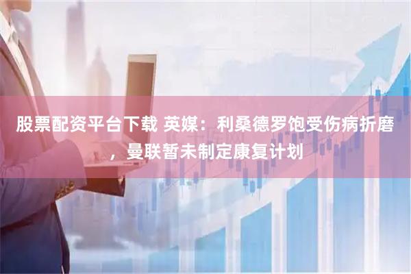 股票配资平台下载 英媒：利桑德罗饱受伤病折磨，曼联暂未制定康复计划