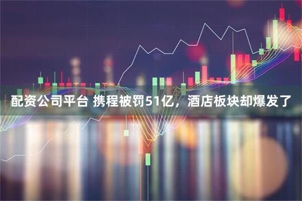 配资公司平台 携程被罚51亿，酒店板块却爆发了