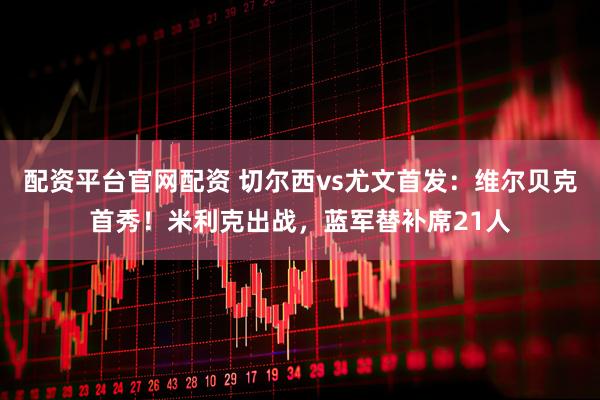 配资平台官网配资 切尔西vs尤文首发：维尔贝克首秀！米利克出战，蓝军替补席21人