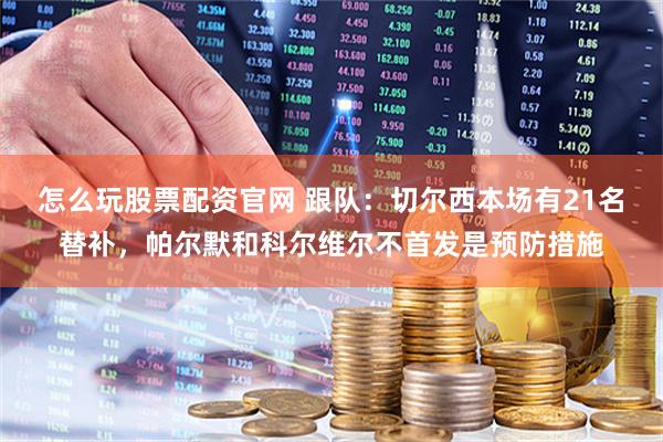 怎么玩股票配资官网 跟队：切尔西本场有21名替补，帕尔默和科尔维尔不首发是预防措施