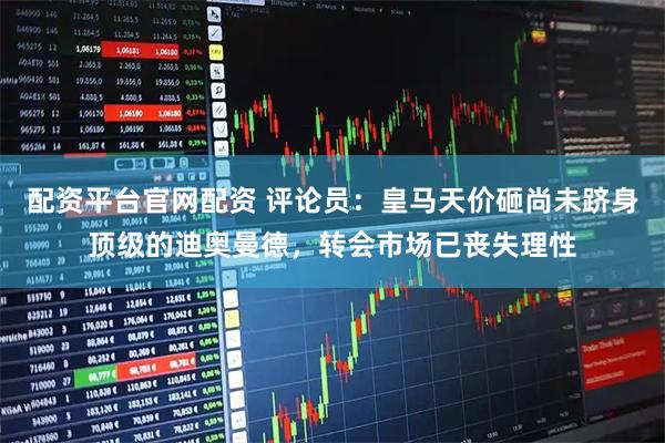 配资平台官网配资 评论员：皇马天价砸尚未跻身顶级的迪奥曼德，转会市场已丧失理性